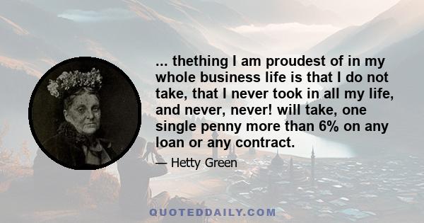 ... thething I am proudest of in my whole business life is that I do not take, that I never took in all my life, and never, never! will take, one single penny more than 6% on any loan or any contract.