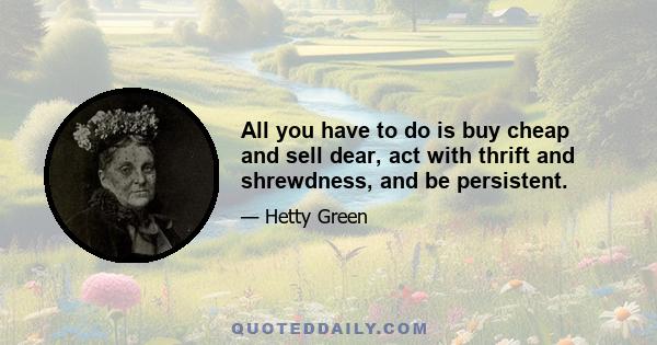 All you have to do is buy cheap and sell dear, act with thrift and shrewdness, and be persistent.