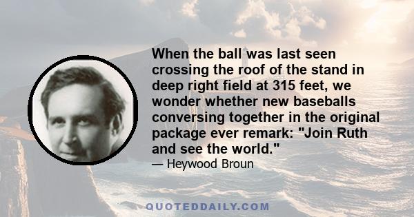 When the ball was last seen crossing the roof of the stand in deep right field at 315 feet, we wonder whether new baseballs conversing together in the original package ever remark: Join Ruth and see the world.