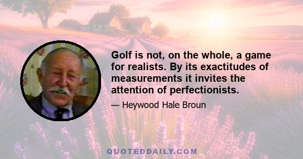 Golf is not, on the whole, a game for realists. By its exactitudes of measurements it invites the attention of perfectionists.