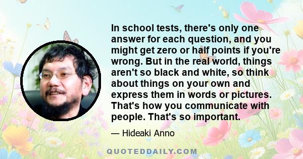 In school tests, there's only one answer for each question, and you might get zero or half points if you're wrong. But in the real world, things aren't so black and white, so think about things on your own and express