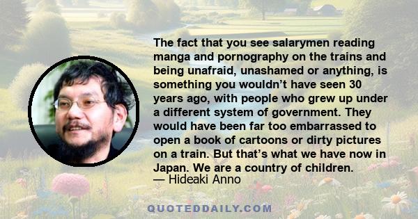 The fact that you see salarymen reading manga and pornography on the trains and being unafraid, unashamed or anything, is something you wouldn’t have seen 30 years ago, with people who grew up under a different system