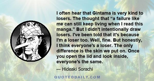 I often hear that Gintama is very kind to losers. The thought that “a failure like me can still keep living when I read this manga.” But I didn't intentionally draw losers. I've been told that it's because I'm a loser