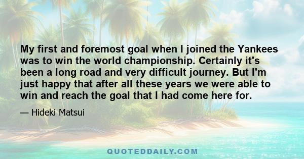 My first and foremost goal when I joined the Yankees was to win the world championship. Certainly it's been a long road and very difficult journey. But I'm just happy that after all these years we were able to win and