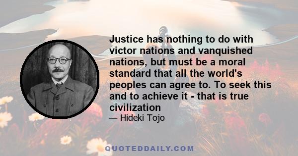 Justice has nothing to do with victor nations and vanquished nations, but must be a moral standard that all the world's peoples can agree to. To seek this and to achieve it - that is true civilization