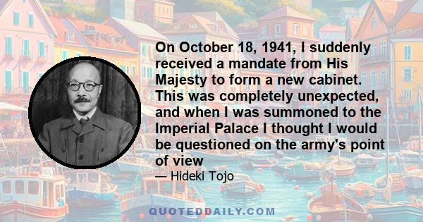 On October 18, 1941, I suddenly received a mandate from His Majesty to form a new cabinet. This was completely unexpected, and when I was summoned to the Imperial Palace I thought I would be questioned on the army's