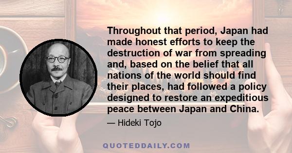 Throughout that period, Japan had made honest efforts to keep the destruction of war from spreading and, based on the belief that all nations of the world should find their places, had followed a policy designed to