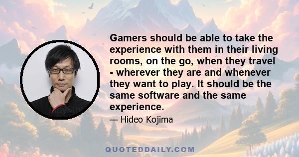 Gamers should be able to take the experience with them in their living rooms, on the go, when they travel - wherever they are and whenever they want to play. It should be the same software and the same experience.