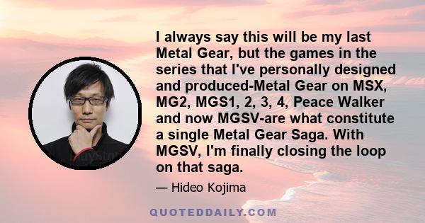 I always say this will be my last Metal Gear, but the games in the series that I've personally designed and produced-Metal Gear on MSX, MG2, MGS1, 2, 3, 4, Peace Walker and now MGSV-are what constitute a single Metal