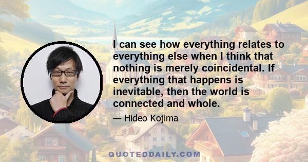 I can see how everything relates to everything else when I think that nothing is merely coincidental. If everything that happens is inevitable, then the world is connected and whole.