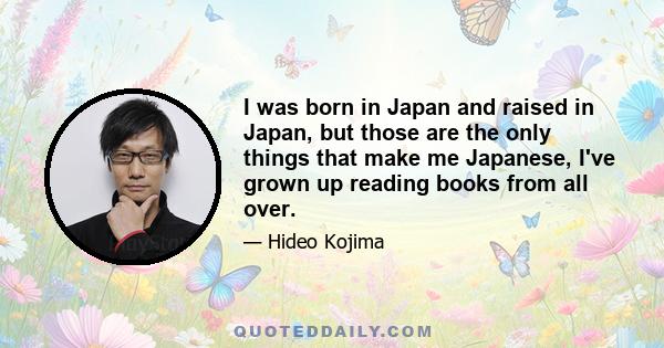 I was born in Japan and raised in Japan, but those are the only things that make me Japanese, I've grown up reading books from all over.