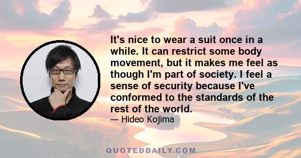 It's nice to wear a suit once in a while. It can restrict some body movement, but it makes me feel as though I'm part of society. I feel a sense of security because I've conformed to the standards of the rest of the