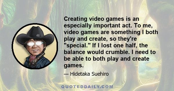 Creating video games is an especially important act. To me, video games are something I both play and create, so they're special. If I lost one half, the balance would crumble. I need to be able to both play and create