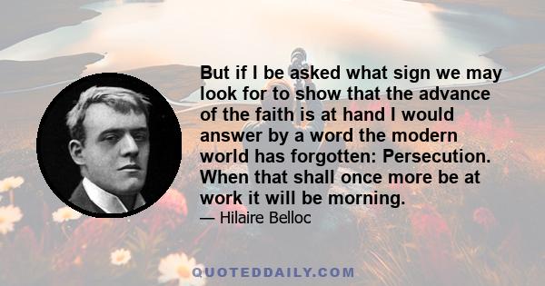 But if I be asked what sign we may look for to show that the advance of the faith is at hand I would answer by a word the modern world has forgotten: Persecution. When that shall once more be at work it will be morning.