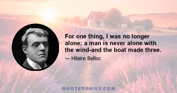 For one thing, I was no longer alone; a man is never alone with the wind-and the boat made three.