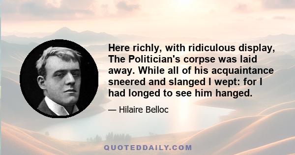 Here richly, with ridiculous display, The Politician's corpse was laid away. While all of his acquaintance sneered and slanged I wept: for I had longed to see him hanged.