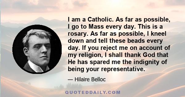 I am a Catholic. As far as possible, I go to Mass every day. This is a rosary. As far as possible, I kneel down and tell these beads every day. If you reject me on account of my religion, I shall thank God that He has