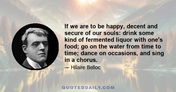 If we are to be happy, decent and secure of our souls: drink some kind of fermented liquor with one's food; go on the water from time to time; dance on occasions, and sing in a chorus.