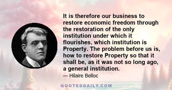 It is therefore our business to restore economic freedom through the restoration of the only institution under which it flourishes, which institution is Property. The problem before us is, how to restore Property so