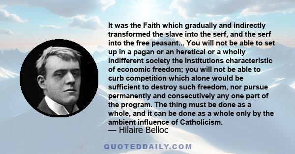 It was the Faith which gradually and indirectly transformed the slave into the serf, and the serf into the free peasant... You will not be able to set up in a pagan or an heretical or a wholly indifferent society the