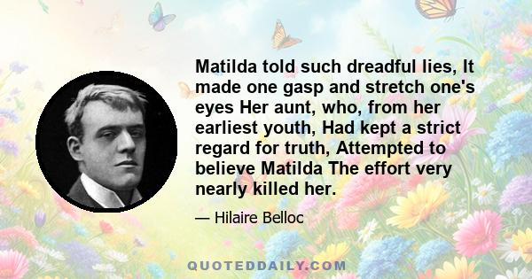 Matilda told such dreadful lies, It made one gasp and stretch one's eyes Her aunt, who, from her earliest youth, Had kept a strict regard for truth, Attempted to believe Matilda The effort very nearly killed her.