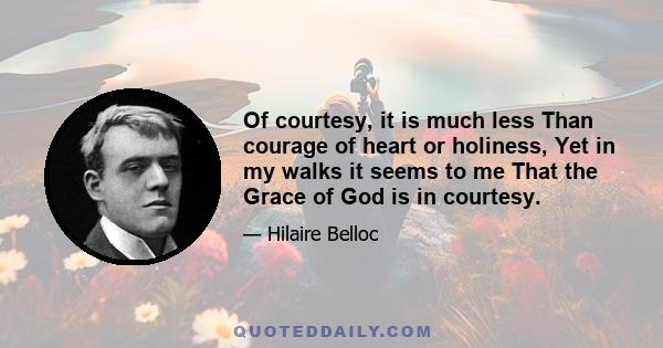 Of courtesy, it is much less Than courage of heart or holiness, Yet in my walks it seems to me That the Grace of God is in courtesy.