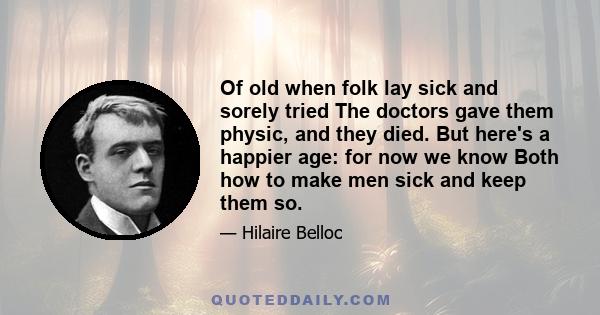 Of old when folk lay sick and sorely tried The doctors gave them physic, and they died. But here's a happier age: for now we know Both how to make men sick and keep them so.