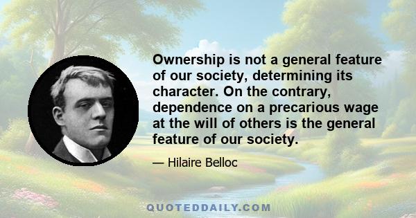 Ownership is not a general feature of our society, determining its character. On the contrary, dependence on a precarious wage at the will of others is the general feature of our society.