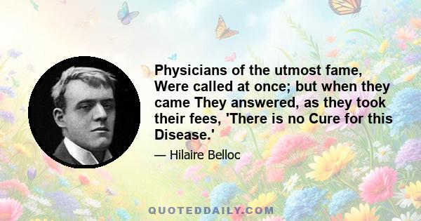 Physicians of the utmost fame, Were called at once; but when they came They answered, as they took their fees, 'There is no Cure for this Disease.'