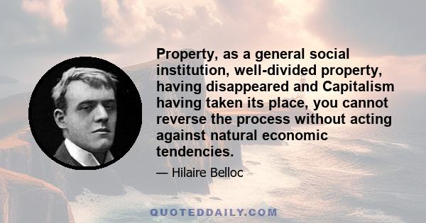 Property, as a general social institution, well-divided property, having disappeared and Capitalism having taken its place, you cannot reverse the process without acting against natural economic tendencies.