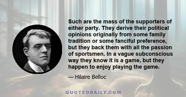 Such are the mass of the supporters of either party. They derive their political opinions originally from some family tradition or some fanciful preference, but they back them with all the passion of sportsmen. In a