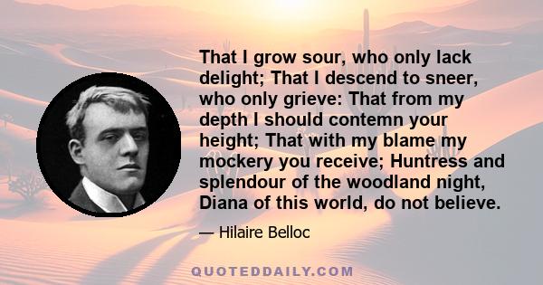 That I grow sour, who only lack delight; That I descend to sneer, who only grieve: That from my depth I should contemn your height; That with my blame my mockery you receive; Huntress and splendour of the woodland