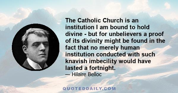 The Catholic Church is an institution I am bound to hold divine - but for unbelievers a proof of its divinity might be found in the fact that no merely human institution conducted with such knavish imbecility would have 