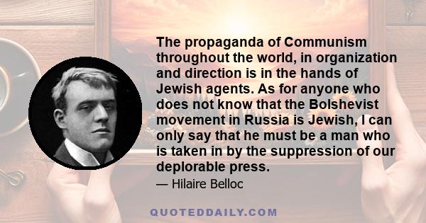 The propaganda of Communism throughout the world, in organization and direction is in the hands of Jewish agents. As for anyone who does not know that the Bolshevist movement in Russia is Jewish, I can only say that he