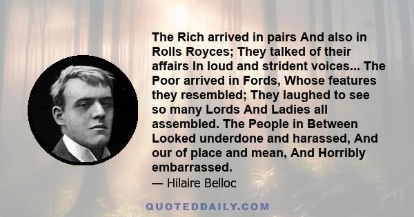 The Rich arrived in pairs And also in Rolls Royces; They talked of their affairs In loud and strident voices... The Poor arrived in Fords, Whose features they resembled; They laughed to see so many Lords And Ladies all