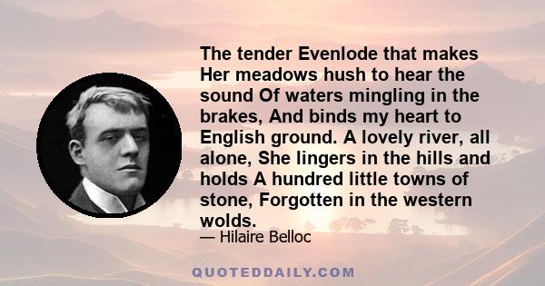 The tender Evenlode that makes Her meadows hush to hear the sound Of waters mingling in the brakes, And binds my heart to English ground. A lovely river, all alone, She lingers in the hills and holds A hundred little