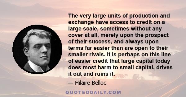 The very large units of production and exchange have access to credit on a large scale, sometimes without any cover at all, merely upon the prospect of their success, and always upon terms far easier than are open to