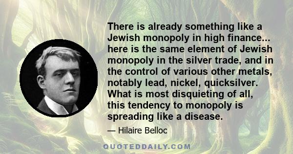 There is already something like a Jewish monopoly in high finance... here is the same element of Jewish monopoly in the silver trade, and in the control of various other metals, notably lead, nickel, quicksilver. What