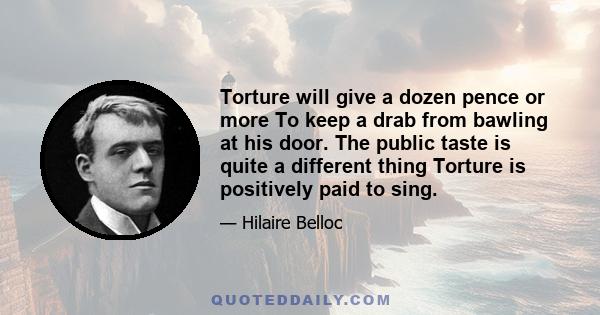 Torture will give a dozen pence or more To keep a drab from bawling at his door. The public taste is quite a different thing Torture is positively paid to sing.