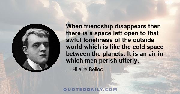 When friendship disappears then there is a space left open to that awful loneliness of the outside world which is like the cold space between the planets. It is an air in which men perish utterly.