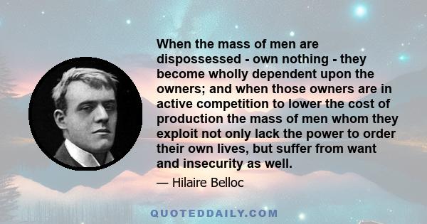 When the mass of men are dispossessed - own nothing - they become wholly dependent upon the owners; and when those owners are in active competition to lower the cost of production the mass of men whom they exploit not