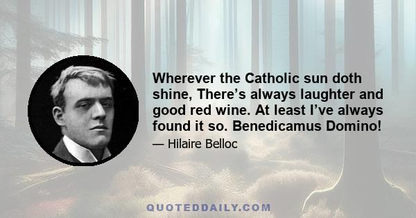 Wherever the Catholic sun doth shine, There’s always laughter and good red wine. At least I’ve always found it so. Benedicamus Domino!