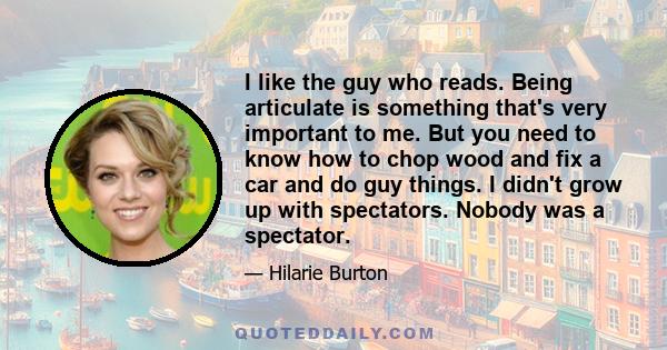 I like the guy who reads. Being articulate is something that's very important to me. But you need to know how to chop wood and fix a car and do guy things. I didn't grow up with spectators. Nobody was a spectator.