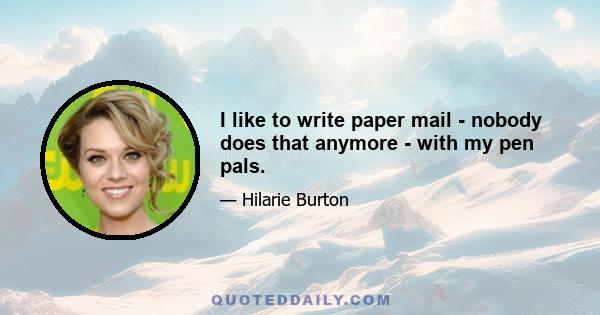 I like to write paper mail - nobody does that anymore - with my pen pals.