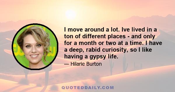 I move around a lot. Ive lived in a ton of different places - and only for a month or two at a time. I have a deep, rabid curiosity, so I like having a gypsy life.