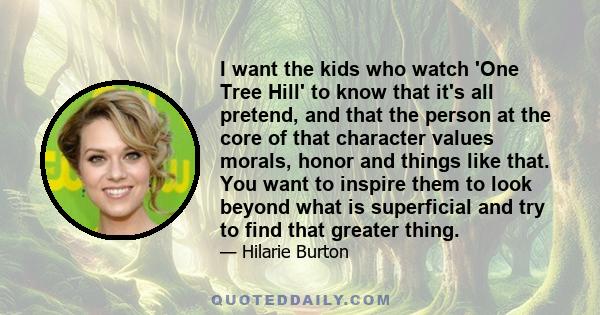 I want the kids who watch 'One Tree Hill' to know that it's all pretend, and that the person at the core of that character values morals, honor and things like that. You want to inspire them to look beyond what is