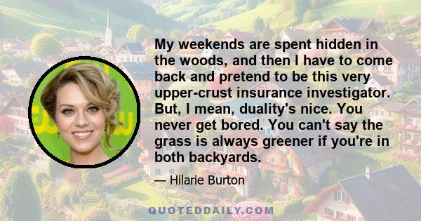 My weekends are spent hidden in the woods, and then I have to come back and pretend to be this very upper-crust insurance investigator. But, I mean, duality's nice. You never get bored. You can't say the grass is always 
