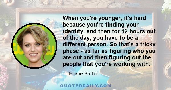 When you're younger, it's hard because you're finding your identity, and then for 12 hours out of the day, you have to be a different person. So that's a tricky phase - as far as figuring who you are out and then