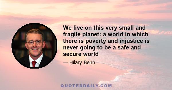 We live on this very small and fragile planet: a world in which there is poverty and injustice is never going to be a safe and secure world