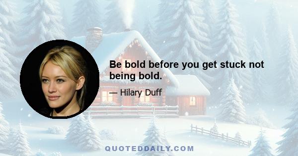 Be bold before you get stuck not being bold.